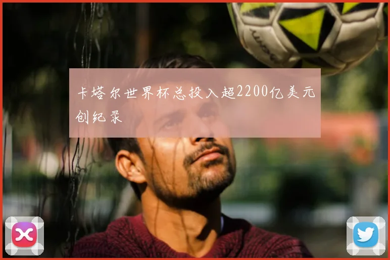 卡塔尔世界杯总投入超2200亿美元创纪录