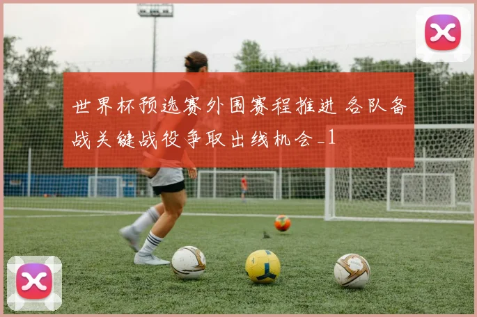世界杯预选赛外围赛程推进 各队备战关键战役争取出线机会_1