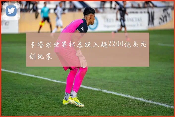 卡塔尔世界杯总投入超2200亿美元创纪录
