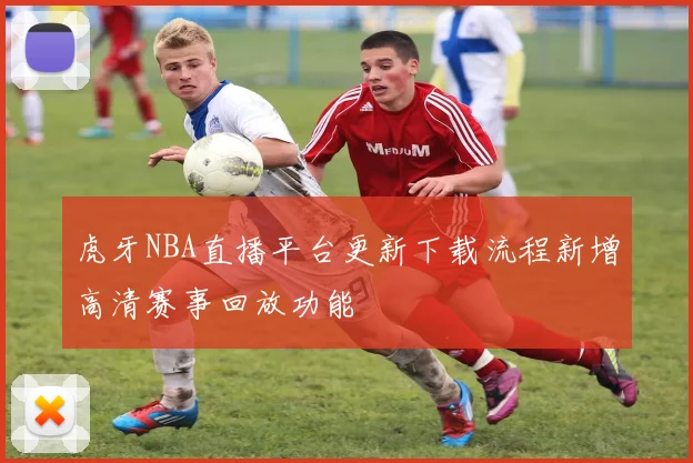 虎牙NBA直播平台更新下载流程新增高清赛事回放功能