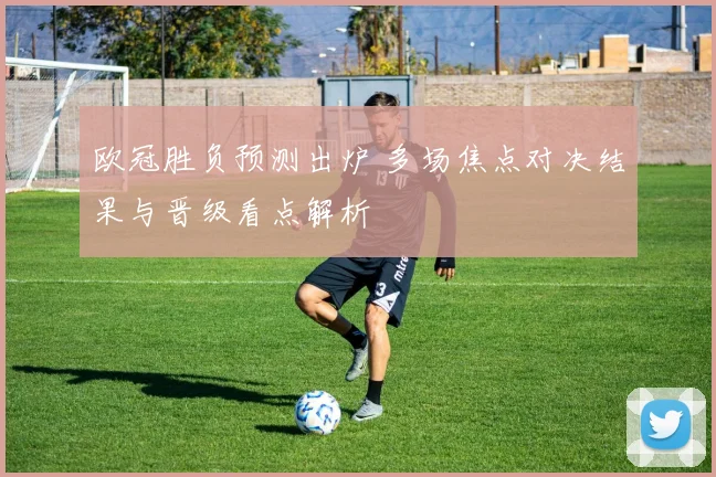 欧冠胜负预测出炉 多场焦点对决结果与晋级看点解析
