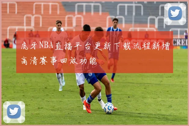 虎牙NBA直播平台更新下载流程新增高清赛事回放功能