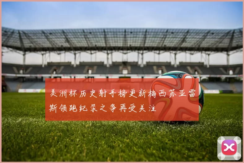 美洲杯历史射手榜更新梅西苏亚雷斯领跑纪录之争再受关注