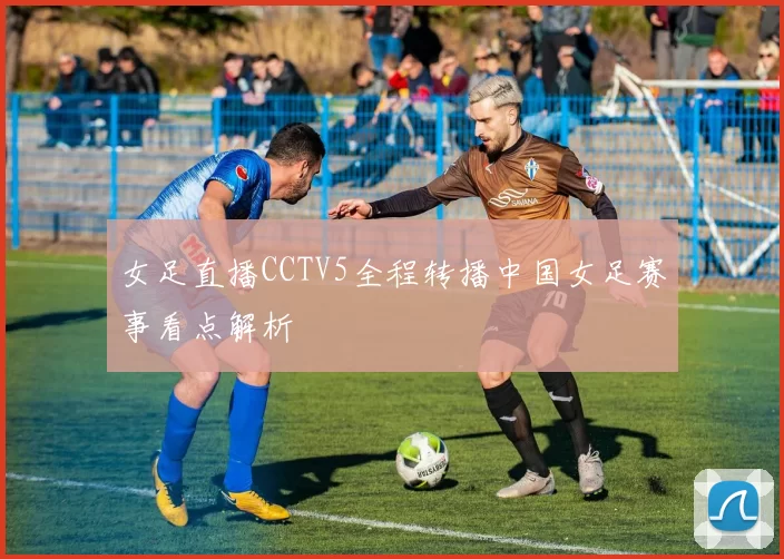 女足直播CCTV5全程转播中国女足赛事看点解析