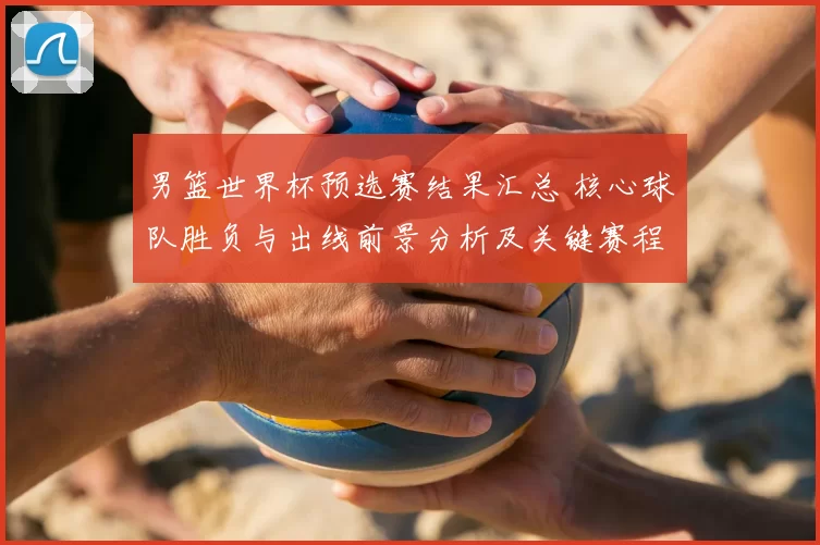 男篮世界杯预选赛结果汇总 核心球队胜负与出线前景分析及关键赛程影响