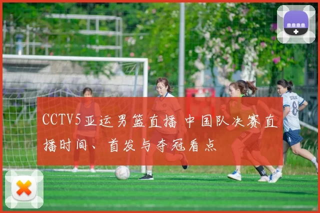 CCTV5亚运男篮直播 中国队决赛直播时间、首发与夺冠看点