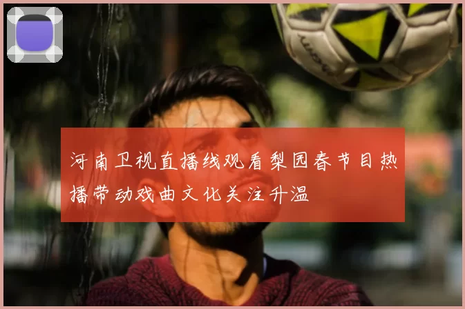 河南卫视直播线观看梨园春节目热播带动戏曲文化关注升温