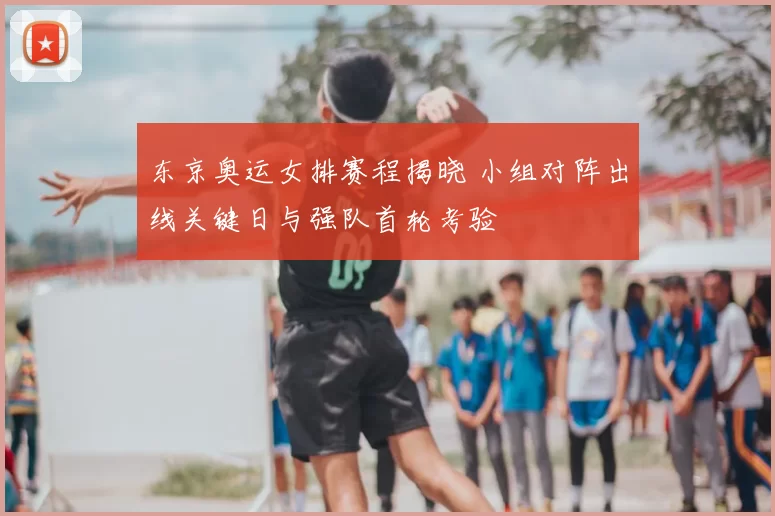 东京奥运女排赛程揭晓 小组对阵出线关键日与强队首轮考验