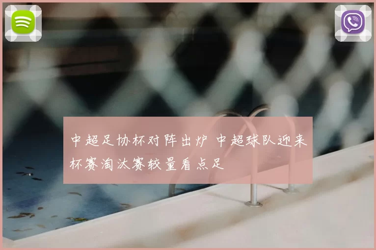 中超足协杯对阵出炉 中超球队迎来杯赛淘汰赛较量看点足
