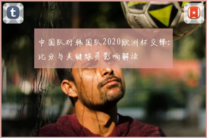 中国队对韩国队2020欧洲杯交锋:比分与关键球员影响解读