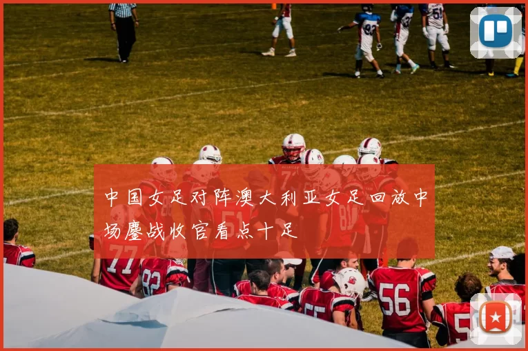 中国女足对阵澳大利亚女足回放中场鏖战收官看点十足