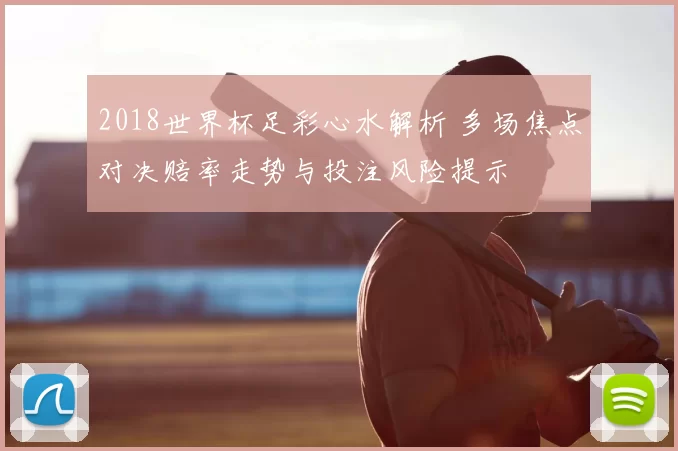 2018世界杯足彩心水解析 多场焦点对决赔率走势与投注风险提示