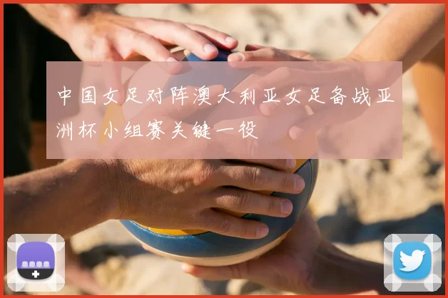 中国女足对阵澳大利亚女足备战亚洲杯小组赛关键一役