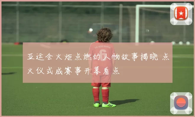 亚运会火炬点燃的人物故事揭晓 点火仪式成赛事开幕看点