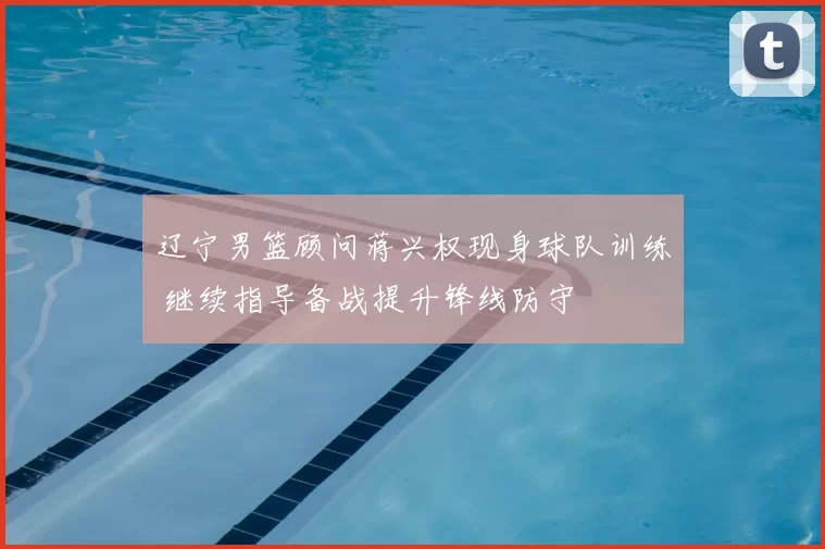 辽宁男篮顾问蒋兴权现身球队训练 继续指导备战提升锋线防守