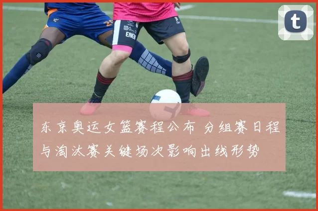 东京奥运女篮赛程公布 分组赛日程与淘汰赛关键场次影响出线形势