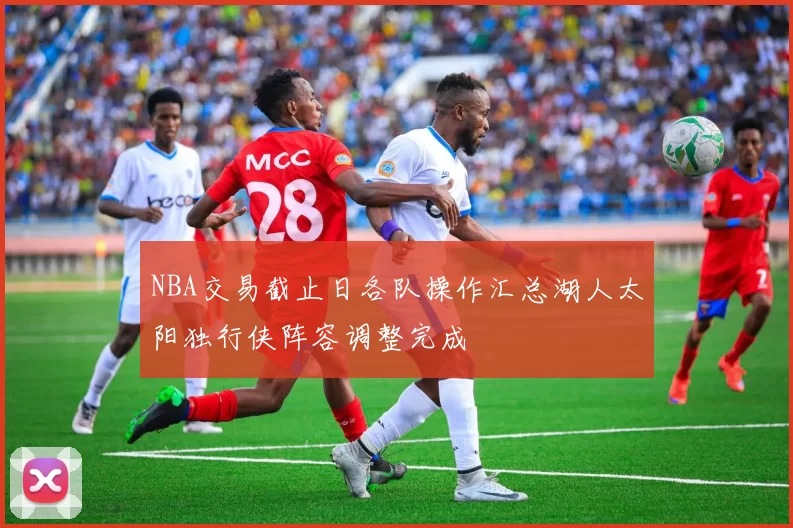 NBA交易截止日各队操作汇总湖人太阳独行侠阵容调整完成