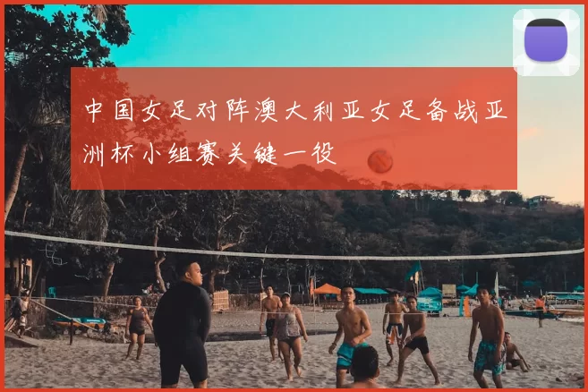中国女足对阵澳大利亚女足备战亚洲杯小组赛关键一役