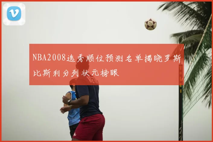 NBA2008选秀顺位预测名单揭晓罗斯比斯利分列状元榜眼