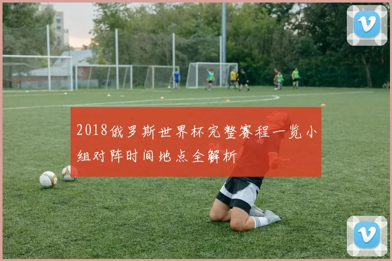 2018俄罗斯世界杯完整赛程一览小组对阵时间地点全解析