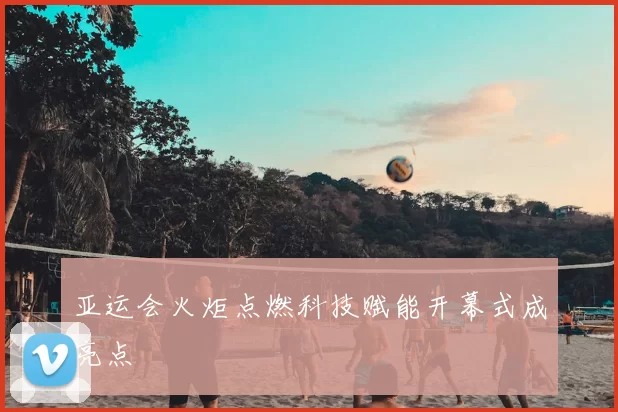 亚运会火炬点燃科技赋能开幕式成亮点
