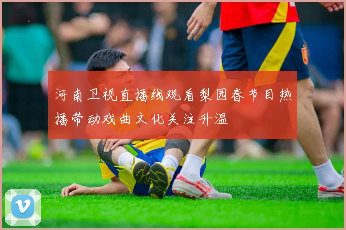 河南卫视直播线观看梨园春节目热播带动戏曲文化关注升温
