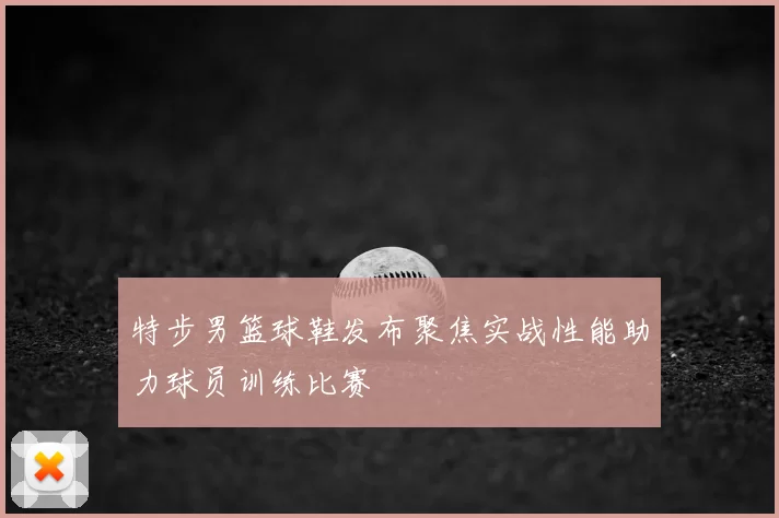 特步男篮球鞋发布聚焦实战性能助力球员训练比赛