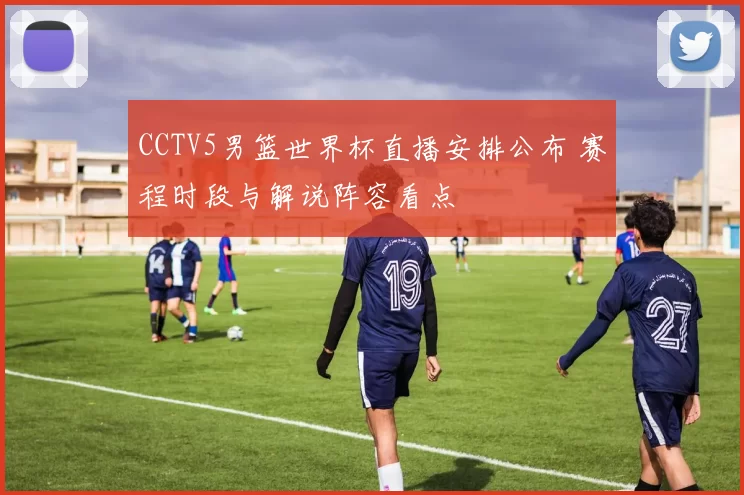 CCTV5男篮世界杯直播安排公布 赛程时段与解说阵容看点