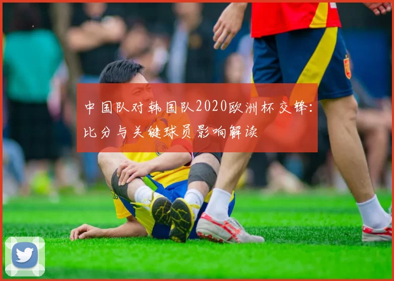 中国队对韩国队2020欧洲杯交锋:比分与关键球员影响解读