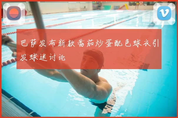 巴萨发布新款番茄炒蛋配色球衣引发球迷讨论