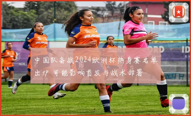 中国队备战2024欧洲杯热身赛名单出炉 可能影响首发与战术部署