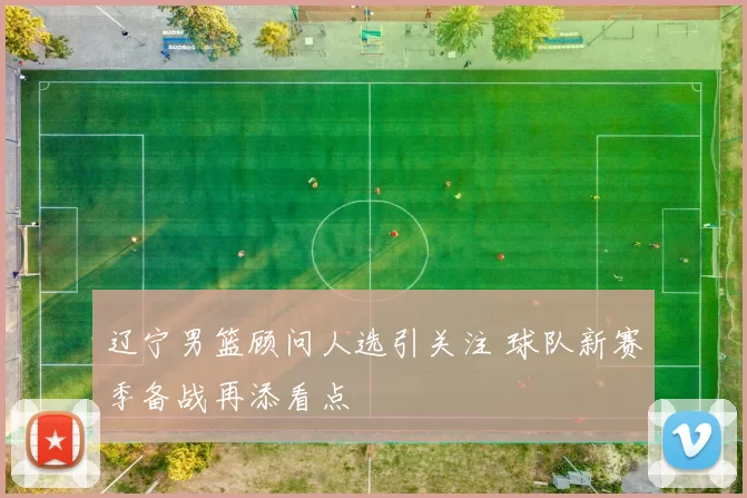 辽宁男篮顾问人选引关注 球队新赛季备战再添看点
