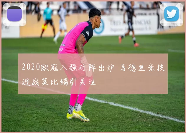 2020欧冠八强对阵出炉 马德里竞技迎战莱比锡引关注