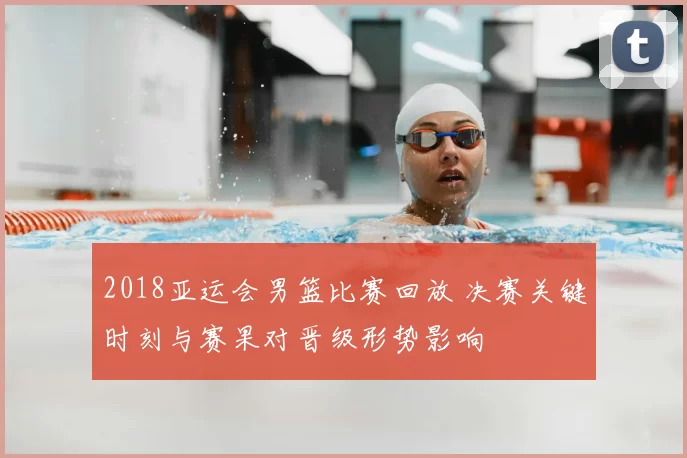 2018亚运会男篮比赛回放 决赛关键时刻与赛果对晋级形势影响
