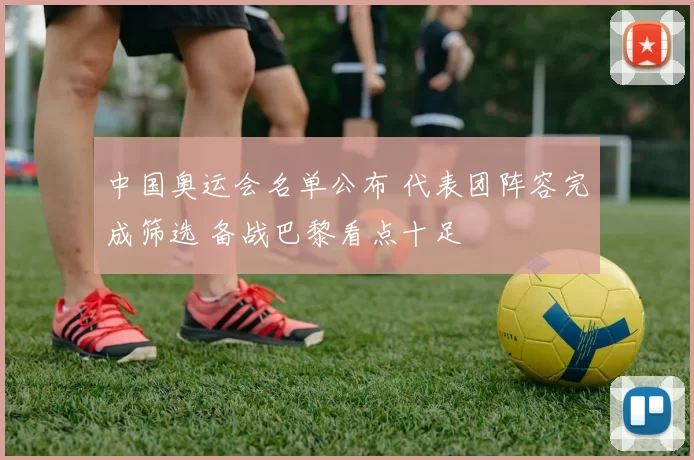 中国奥运会名单公布 代表团阵容完成筛选 备战巴黎看点十足