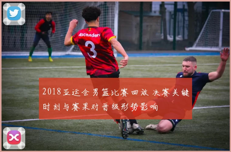2018亚运会男篮比赛回放 决赛关键时刻与赛果对晋级形势影响