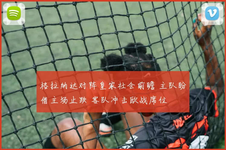 格拉纳达对阵皇家社会前瞻 主队盼借主场止跌 客队冲击欧战席位
