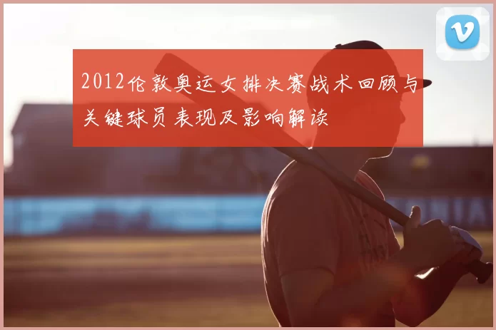 2012伦敦奥运女排决赛战术回顾与关键球员表现及影响解读