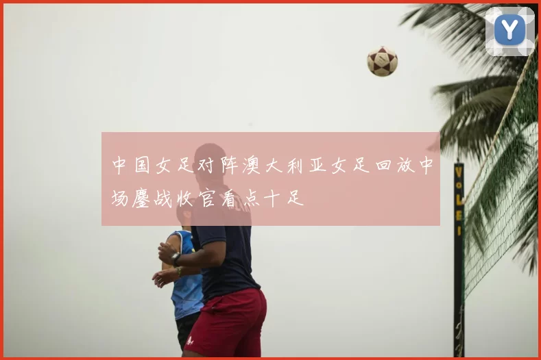 中国女足对阵澳大利亚女足回放中场鏖战收官看点十足