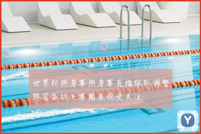世界杯热身赛热身赛直播球队调整阵容备战决赛圈表现受关注