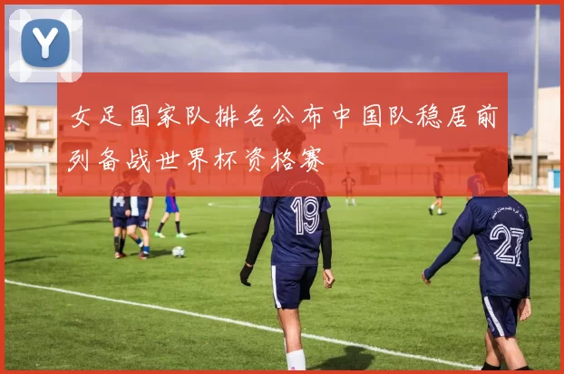 女足国家队排名公布中国队稳居前列备战世界杯资格赛