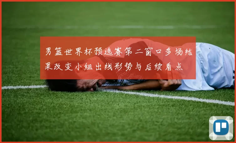 男篮世界杯预选赛第二窗口多场结果改变小组出线形势与后续看点