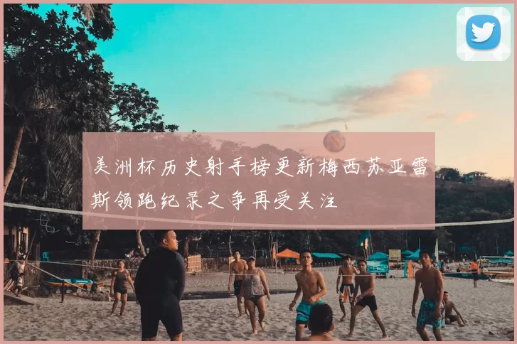 美洲杯历史射手榜更新梅西苏亚雷斯领跑纪录之争再受关注
