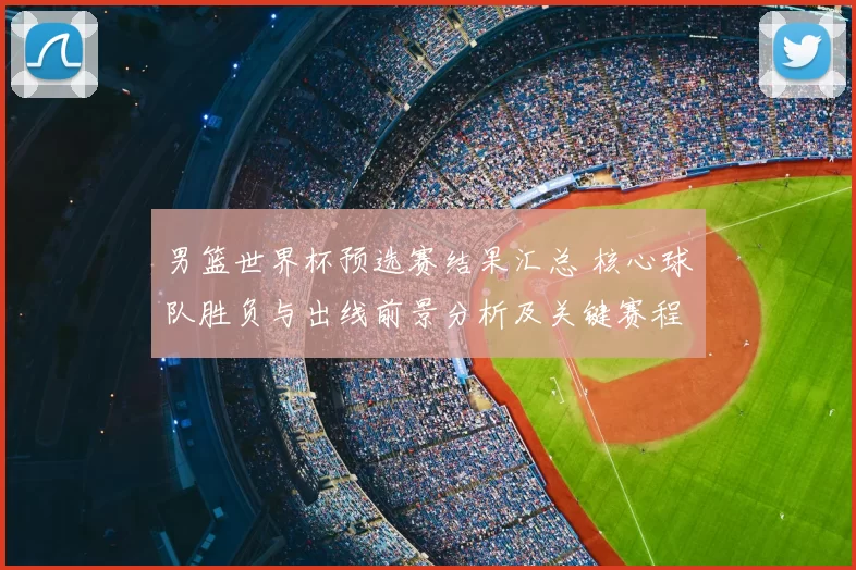 男篮世界杯预选赛结果汇总 核心球队胜负与出线前景分析及关键赛程影响