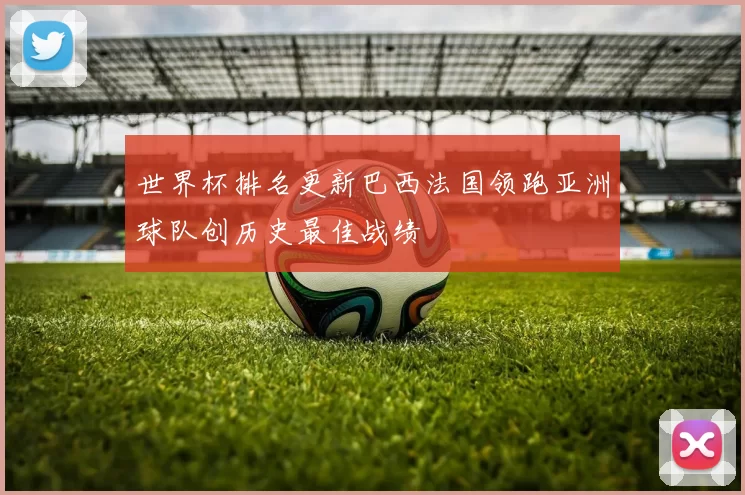 世界杯排名更新巴西法国领跑亚洲球队创历史最佳战绩