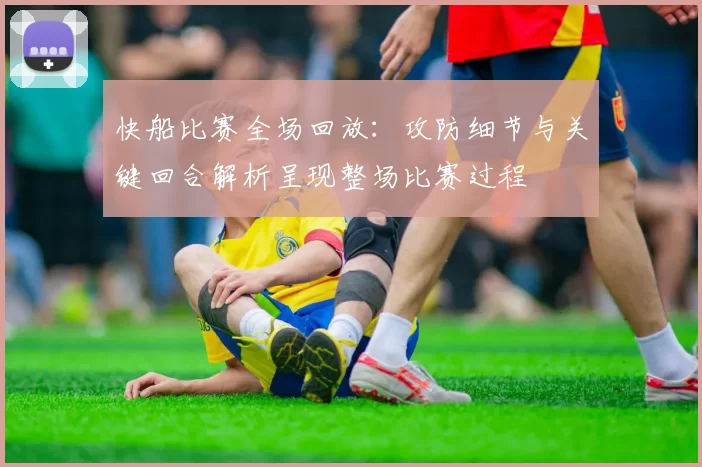 快船比赛全场回放:攻防细节与关键回合解析呈现整场比赛过程