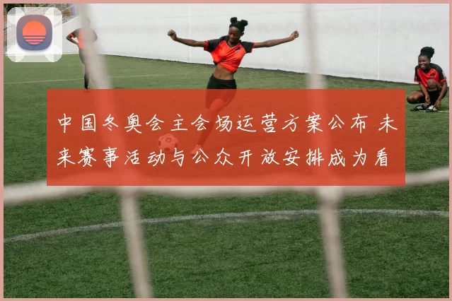 中国冬奥会主会场运营方案公布 未来赛事活动与公众开放安排成为看点