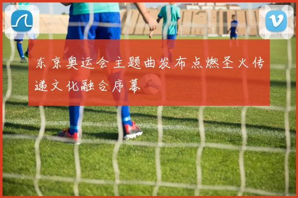 东京奥运会主题曲发布点燃圣火传递文化融合序幕