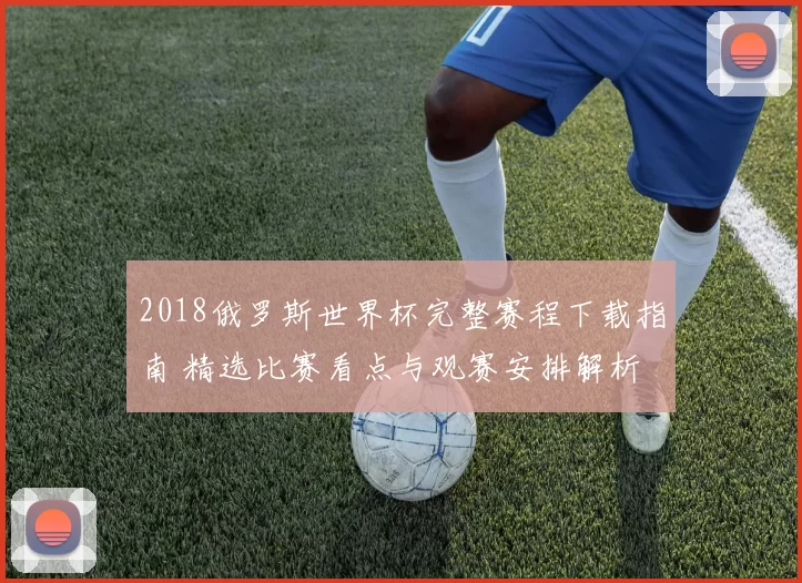 2018俄罗斯世界杯完整赛程下载指南 精选比赛看点与观赛安排解析