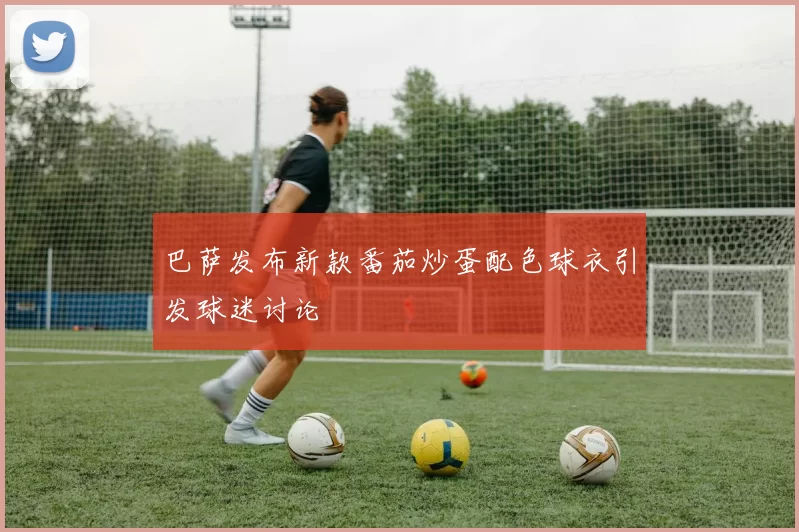 巴萨发布新款番茄炒蛋配色球衣引发球迷讨论